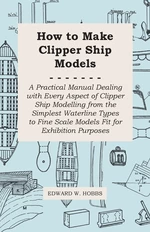 How to Make Clipper Ship Models - A Practical Manual Dealing with Every Aspect of Clipper Ship Modelling from the Simplest Waterline Types to Fine Sca